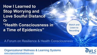 How I Learned to
Stop Worrying and
Love Soulful Distance
Or
“Health Consciousness in
a Time of Epidemics”
Organizational Wellness & Learning Systems
www.organizationalwellness.com
A Forum on Resilience & Health Consciousness
Watch and
Listen to
Recording
 