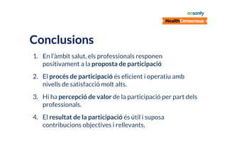 Conclusions
1. En l’àmbit salut, els professionals responen
positivament a la proposta de participació
2. El procés de participació és eficient i operatiu amb
nivells de satisfacció molt alts.
3. Hi ha percepció de valor de la participació per part dels
professionals.
4. El resultat de la participació és útil i suposa
contribucions objectives i rellevants.

 