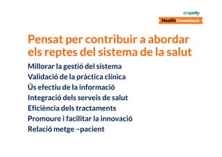 Pensat per contribuir a abordar
els reptes del sistema de la salut
Millorar la gestió del sistema
Validació de la pràctica clínica
Ús efectiu de la informació
Integració dels serveis de salut
Eficiència dels tractaments
Promoure i facilitar la innovació
Relació metge –pacient

 