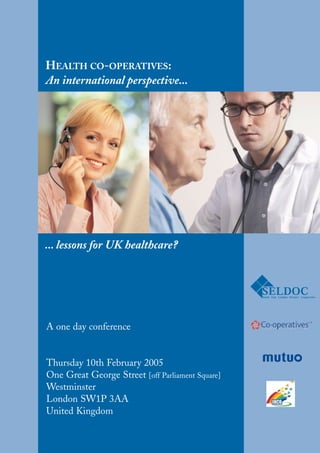 HEALTH CO-OPERATIVES:
An international perspective...




... lessons for UK healthcare?




A one day conference


Thursday 10th February 2005
One Great George Street [off Parliament Square]
Westminster
London SW1P 3AA
United Kingdom
 