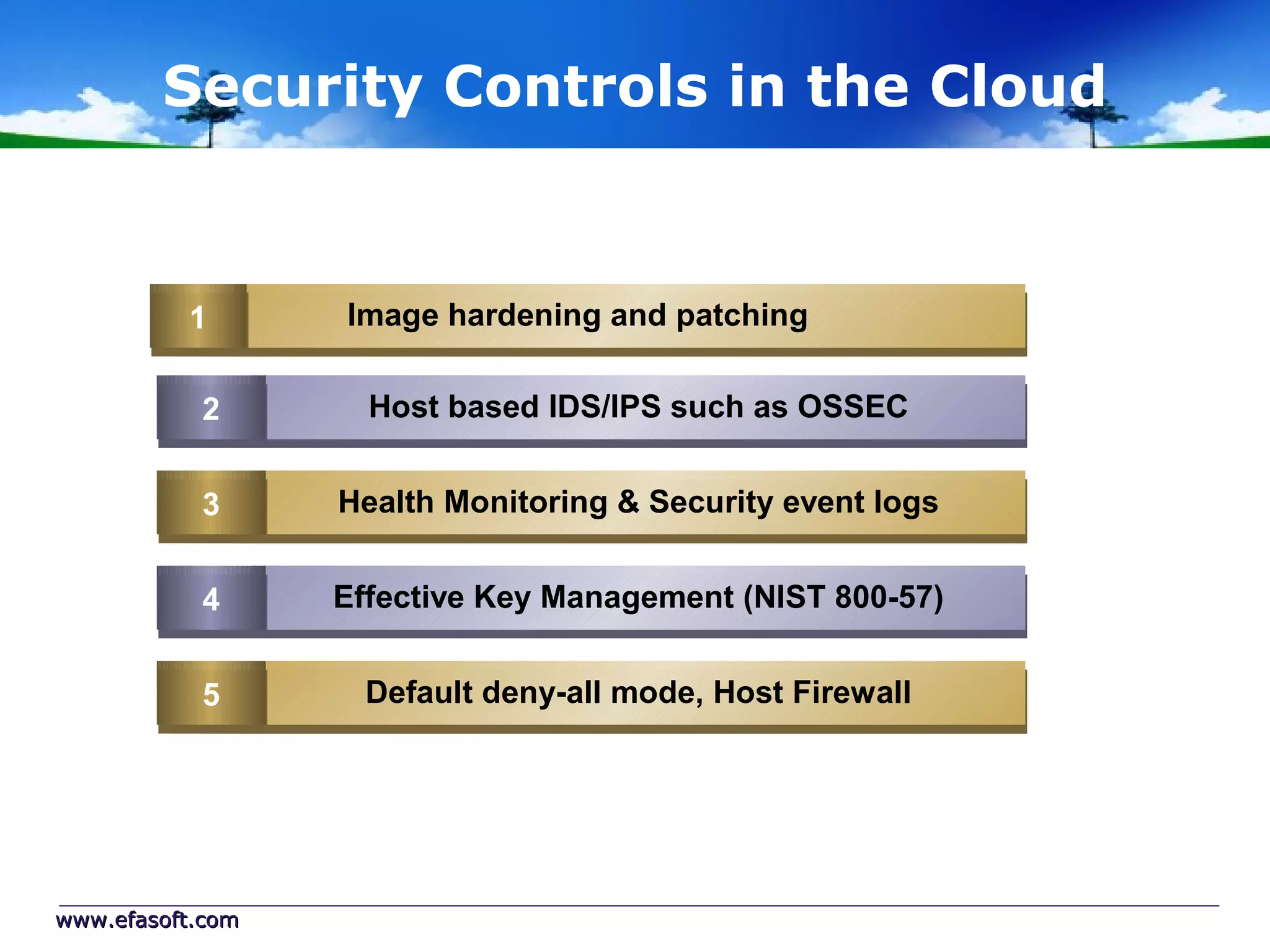 Security Controls in the Cloud


          1
          1       Image hardening and patching

           2
           2        Host based IDS/IPS such as OSSEC


           3
           3      Health Monitoring & Security event logs


           4
           4      Effective Key Management (NIST 800-57)


           5
           5        Default deny-all mode, Host Firewall




www.efasoft.com
 