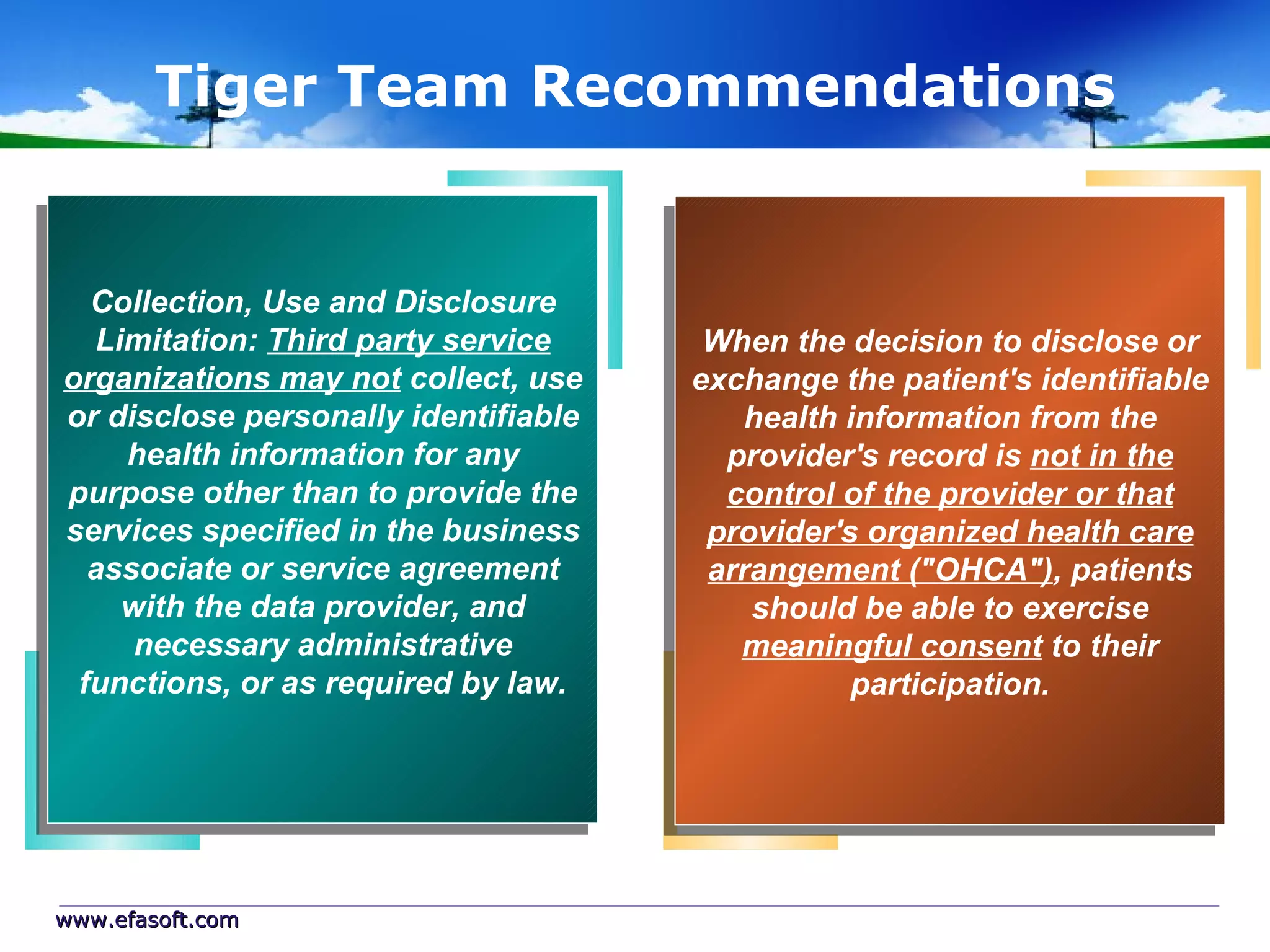 Tiger Team Recommendations


  Collection, Use and Disclosure
  Limitation: Third party service      When the decision to disclose or
organizations may not collect, use    exchange the patient's identifiable
or disclose personally identifiable      health information from the
    health information for any          provider's record is not in the
purpose other than to provide the       control of the provider or that
services specified in the business     provider's organized health care
  associate or service agreement       arrangement ("OHCA"), patients
    with the data provider, and           should be able to exercise
     necessary administrative            meaningful consent to their
 functions, or as required by law.               participation.




www.efasoft.com
 