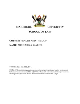 MAKERERE UNIVERSITY
SCHOOL OF LAW
COURSE: HEALTH AND THE LAW
NAME: MUHUMUZA SAMUEL
© MUHUMUZA SAMUEL, 2014.
QN.The 1995 constitution guarantees every worker a right to a safe and healthy environment.
Parliament has operationalised this right. With reference to relevant constitution provisions and
other legislative provisions discuss the above statement not more than 8 page
 