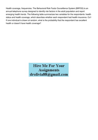 Health coverage, frequencies. The Behavioral Risk Factor Surveillance System (BRFSS) is an
annual telephone survey designed to identify risk factors in the adult population and report
emerging health trends. The following table summarizes two variables for the respondents: health
status and health coverage, which describes whether each respondent had health insurance. Co1
If one individual is drawn at random, what is the probability that the respondent has excellent
health or doesn't have health coverage?
 