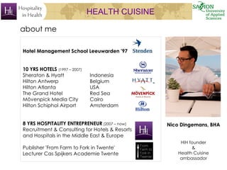 HEALTH CUISINE
Nico Dingemans, BHA
HIH founder
&
Health Cuisine
ambassador
about me
Hotel Management School Leeuwarden '97
10 YRS HOTELS (1997 – 2007)
Sheraton & Hyatt Indonesia
Hilton Antwerp Belgium
Hilton Atlanta USA
The Grand Hotel Red Sea
Mövenpick Media City Cairo
Hilton Schiphol Airport Amsterdam
8 YRS HOSPITALITY ENTREPRENEUR (2007 – now)
Recruitment & Consulting for Hotels & Resorts
and Hospitals in the Middle East & Europe
Publisher 'From Farm to Fork in Twente'
Lecturer Cas Spijkers Academie Twente
 