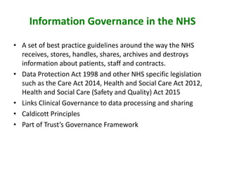 Information Governance in the NHS
• A set of best practice guidelines around the way the NHS
receives, stores, handles, shares, archives and destroys
information about patients, staff and contracts.
• Data Protection Act 1998 and other NHS specific legislation
such as the Care Act 2014, Health and Social Care Act 2012,
Health and Social Care (Safety and Quality) Act 2015
• Links Clinical Governance to data processing and sharing
• Caldicott Principles
• Part of Trust’s Governance Framework
 