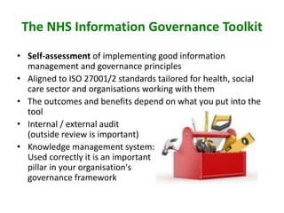 The NHS Information Governance Toolkit
• Self-assessment of implementing good information
management and governance principles
• Aligned to ISO 27001/2 standards tailored for health, social
care sector and organisations working with them
• The outcomes and benefits depend on what you put into the
tool
• Internal / external audit
(outside review is important)
• Knowledge management system:
Used correctly it is an important
pillar in your organisation's
governance framework
 