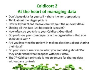 Caldicott 2
At the heart of managing data
• Don’t keep data for yourself – share it when appropriate
• Think about the bigger picture
• How will your client receive care without the relevant data?
• Sharing all the data just because it is easier?
• How often do you talk to your Caldicott Guardian?
• Do you know your counterparts in the organisations that you
share data with?
• Are you involving the patient in making decisions about sharing
their data?
• Do your service users know what you are talking about? Do
they understand what happens with their data?
• The 7th Caldicott principle is not an excuse for sharing data
without any controls
 