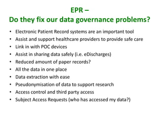EPR –
Do they fix our data governance problems?
• Electronic Patient Record systems are an important tool
• Assist and support healthcare providers to provide safe care
• Link in with POC devices
• Assist in sharing data safely (i.e. eDischarges)
• Reduced amount of paper records?
• All the data in one place
• Data extraction with ease
• Pseudonymisation of data to support research
• Access control and third party access
• Subject Access Requests (who has accessed my data?)
 