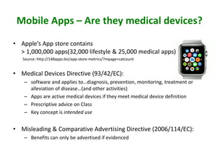 Mobile Apps – Are they medical devices?
• Apple’s App store contains
> 1,000,000 apps(32,000 lifestyle & 25,000 medical apps)
Source: http://148apps.biz/app-store-metrics/?mpage=catcount
• Medical Devices Directive (93/42/EC):
– software and applies to…diagnosis, prevention, monitoring, treatment or
alleviation of disease…(and other activities)
– Apps are active medical devices if they meet medical device definition
– Prescriptive advice on Class
– Key concept is intended use
• Misleading & Comparative Advertising Directive (2006/114/EC):
– Benefits can only be advertised if evidenced
 