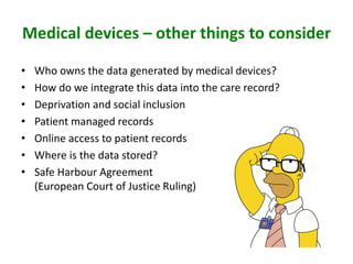 Medical devices – other things to consider
• Who owns the data generated by medical devices?
• How do we integrate this data into the care record?
• Deprivation and social inclusion
• Patient managed records
• Online access to patient records
• Where is the data stored?
• Safe Harbour Agreement
(European Court of Justice Ruling)
 