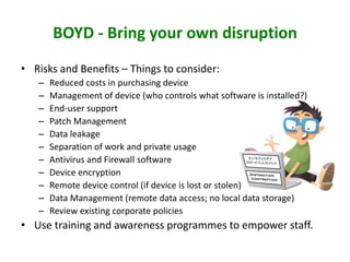 BOYD - Bring your own disruption
• Risks and Benefits – Things to consider:
– Reduced costs in purchasing device
– Management of device (who controls what software is installed?)
– End-user support
– Patch Management
– Data leakage
– Separation of work and private usage
– Antivirus and Firewall software
– Device encryption
– Remote device control (if device is lost or stolen)
– Data Management (remote data access; no local data storage)
– Review existing corporate policies
• Use training and awareness programmes to empower staff.
 