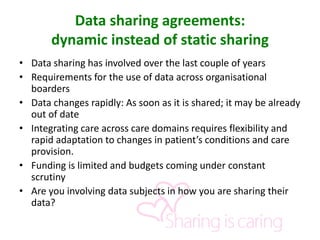Data sharing agreements:
dynamic instead of static sharing
• Data sharing has involved over the last couple of years
• Requirements for the use of data across organisational
boarders
• Data changes rapidly: As soon as it is shared; it may be already
out of date
• Integrating care across care domains requires flexibility and
rapid adaptation to changes in patient’s conditions and care
provision.
• Funding is limited and budgets coming under constant
scrutiny
• Are you involving data subjects in how you are sharing their
data?
 