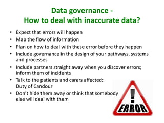 Data governance -
How to deal with inaccurate data?
• Expect that errors will happen
• Map the flow of information
• Plan on how to deal with these error before they happen
• Include governance in the design of your pathways, systems
and processes
• Include partners straight away when you discover errors;
inform them of incidents
• Talk to the patients and carers affected:
Duty of Candour
• Don’t hide them away or think that somebody
else will deal with them
 