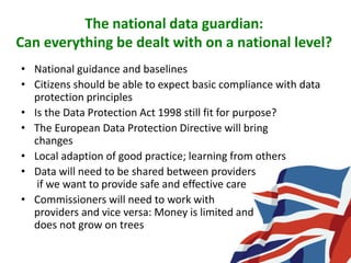 The national data guardian:
Can everything be dealt with on a national level?
• National guidance and baselines
• Citizens should be able to expect basic compliance with data
protection principles
• Is the Data Protection Act 1998 still fit for purpose?
• The European Data Protection Directive will bring
changes
• Local adaption of good practice; learning from others
• Data will need to be shared between providers
if we want to provide safe and effective care
• Commissioners will need to work with
providers and vice versa: Money is limited and
does not grow on trees
 
