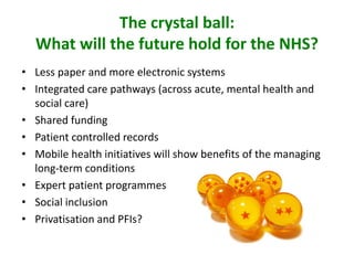 The crystal ball:
What will the future hold for the NHS?
• Less paper and more electronic systems
• Integrated care pathways (across acute, mental health and
social care)
• Shared funding
• Patient controlled records
• Mobile health initiatives will show benefits of the managing
long-term conditions
• Expert patient programmes
• Social inclusion
• Privatisation and PFIs?
 