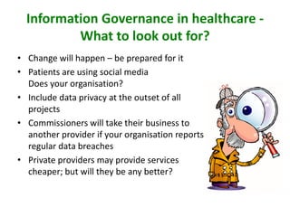 Information Governance in healthcare -
What to look out for?
• Change will happen – be prepared for it
• Patients are using social media
Does your organisation?
• Include data privacy at the outset of all
projects
• Commissioners will take their business to
another provider if your organisation reports
regular data breaches
• Private providers may provide services
cheaper; but will they be any better?
 