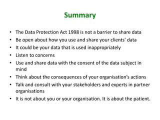 Summary
• The Data Protection Act 1998 is not a barrier to share data
• Be open about how you use and share your clients’ data
• It could be your data that is used inappropriately
• Listen to concerns
• Use and share data with the consent of the data subject in
mind
• Think about the consequences of your organisation’s actions
• Talk and consult with your stakeholders and experts in partner
organisations
• It is not about you or your organisation. It is about the patient.
 