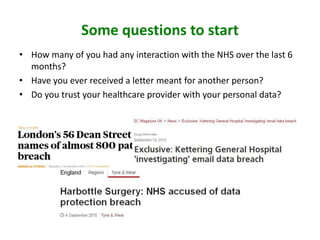 Some questions to start
• How many of you had any interaction with the NHS over the last 6
months?
• Have you ever received a letter meant for another person?
• Do you trust your healthcare provider with your personal data?
 