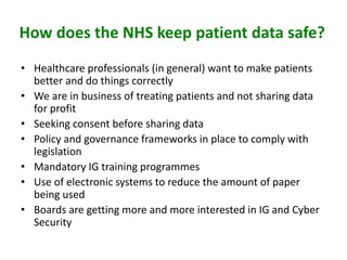 How does the NHS keep patient data safe?
• Healthcare professionals (in general) want to make patients
better and do things correctly
• We are in business of treating patients and not sharing data
for profit
• Seeking consent before sharing data
• Policy and governance frameworks in place to comply with
legislation
• Mandatory IG training programmes
• Use of electronic systems to reduce the amount of paper
being used
• Boards are getting more and more interested in IG and Cyber
Security
 