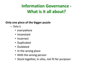 Information Governance -
What is it all about?
Only one piece of the bigger puzzle
– Data is
• everywhere
• Inconstant
• Incorrect
• Duplicated
• Outdated
• In the wrong place
• With the wrong person
• Stuck together, in silos, not fit for purpose?
 