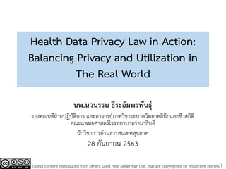 1
Health Data Privacy Law in Action:
Balancing Privacy and Utilization in
The Real World
นพ.นวนรรน ธีระอัมพรพันธุ์
รองคณบดีฝ่ายปฏิบัติการ และอาจารย์ภาควิชาระบาดวิทยาคลินิกและชีวสถิติ
คณะแพทยศาสตร์โรงพยาบาลรามาธิบดี
นักวิชาการด้านสารสนเทศสุขภาพ
28 กันยายน 2563
Except content reproduced from others, used here under Fair Use, that are copyrighted by respective owners.
 