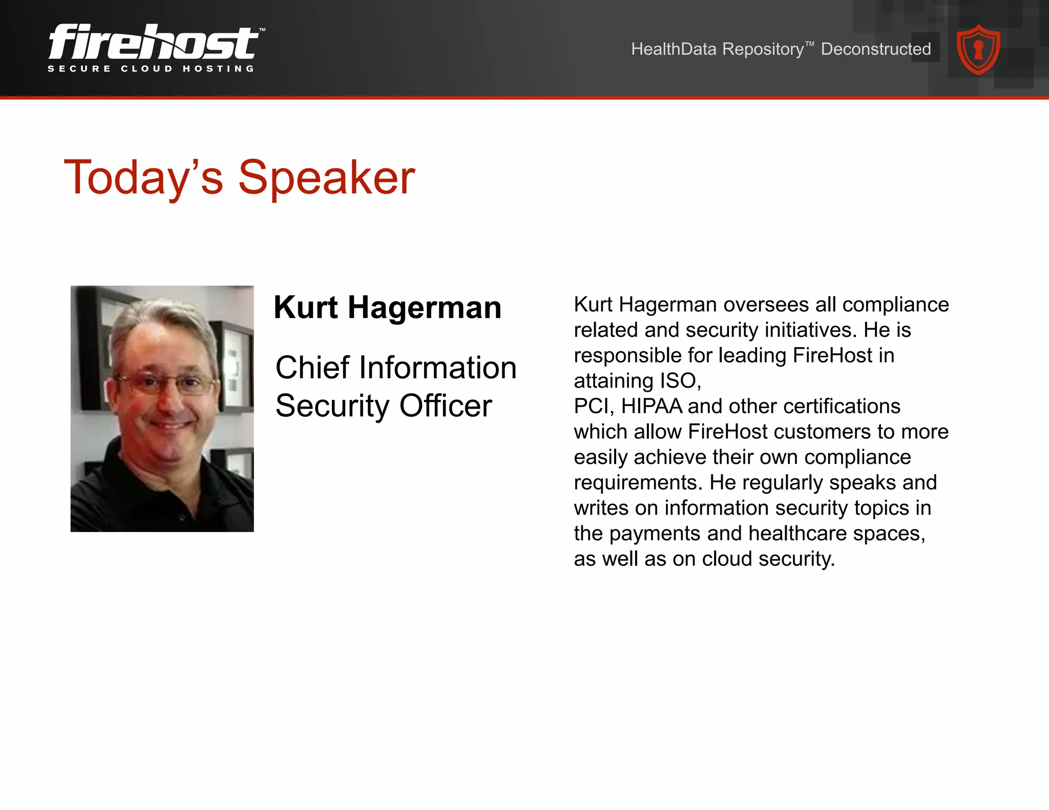 Today’s Speaker
HealthData Repository™ Deconstructed
Kurt Hagerman
Chief Information
Security Officer
Kurt Hagerman oversees all compliance
related and security initiatives. He is
responsible for leading FireHost in
attaining ISO,
PCI, HIPAA and other certifications
which allow FireHost customers to more
easily achieve their own compliance
requirements. He regularly speaks and
writes on information security topics in
the payments and healthcare spaces,
as well as on cloud security.
 