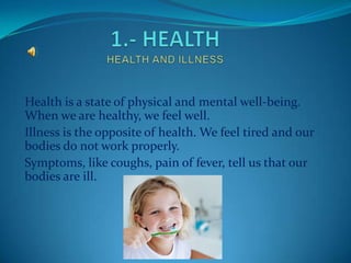 Health is a state of physical and mental well-being.
When we are healthy, we feel well.
Illness is the opposite of health. We feel tired and our
bodies do not work properly.
Symptoms, like coughs, pain of fever, tell us that our
bodies are ill.
 