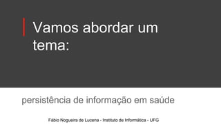 Vamos abordar um
tema:
persistência de informação em saúde
Fábio Nogueira de Lucena - Instituto de Informática - UFG
 