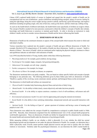 ISSN 2349-7831
International Journal of Recent Research in Social Sciences and Humanities (IJRRSSH)
Vol. 2, Issue 4, pp: (90-98), Month: October - December 2015, Available at: www.paperpublications.org
Page | 92
Paper Publications
Calnan (1987) explored health beliefs of women in England and argued that the people‟s models of health can be
conceptualized into two sets of definitions: positive definitions including feeling energetic, plenty of exercise, feeling fit,
eating the right things, being the correct weight, having a positive outlook, and having a good life/marriage; and negative
definitions including not getting cough, cold, only in bed once, rarely go the doctor, and have cheek-ups, nothing wrong.
As such are the health beliefs of different individuals, the health beliefs more specifically of children are tough to obtain.
The concept of health is needed to be more precisely constructed to obtain the children‟s concepts of health, their attitude,
knowledge and health behaviours or practices to maintain good health. In order to develop an instrument to study
children‟s health, one has to consider various dimensions of health and the factors influencing their health.
2. DIMENSIONS OF HEALTH
Dimensions of health are the constituent elements or aspects of the concept health which measure the extent to which and
individual is healthy.
Various researchers have explored into the people‟s concepts of health and gave different dimensions of health. For
example, Herzlich‟s(1973) categorization of the models of health into three dimensions: „health is a vacuum‟, „health is
absence of illness‟, „the reserve of health‟ which are mentioned earlier implying the physical strength, resistance to illness
and equilibrium indicates an individual‟s full realization of health.
Lau (1995) described the beliefs of Young, healthy adults within these following dimensions:
• Physiological/physical: for example, good condition, having energy.
• Psychological: for example, happy, energetic, feel good psychologically.
• Behavioural: for example, eat well, sleep properly.
• Further consequences: for example, live longer.
• The absence of illness: for example, no disease, no symptoms.
The dimensions mentioned above are partly complete. They are based on culture specific beliefs and concepts of people
belonging to one particular area. The following definition given by Rene Dubos puts forth six dimensions of health:
“Health is a quality of life, involving social, emotional, mental, spiritual, and biological fitness on the environment”.
The dimensions in which health and wellness are measured are:
• Physical health: It includes body functioning, physical fitness and activities of daily living.
• Mental health: It is the ability to think clearly, reason objectively and make decisions properly
• Emotional health: It is the ability to express emotions a maintain a level of self-confidence, self-esteem and self-
efficiency.
• Environmental and planetary health: It is one‟s role for appreciating and casing the external environment.
• Social Health: It is the ability to have satisfying relationships, interpersonal network and successful interaction with
others.
• Spiritual health: It is the feeling as if past of greater spectrum of existence and having a sense of meaning and
purpose in one‟s life.
These dimensions were added into the concept of health by comprehensive ecological or public Health model in 1960s
and 1970s. Basically, these dimensions originated from the multidimensional view of the concept health proposed by
world health organization. These six dimensions of health can further be integrated into five dimensions by considering
the mental health and emotional health under the dimension of psychological health.
While measuring children‟s health, we see whether a child is physically fit or not, whether the child has normal
physiological growth and development or not under the physical dimension of health. For example, we determine that a
child is physically weak if he/she cannot perform simple physical exercise and gets tired so quickly after few bodily
rotations or movements. Similarly under the psychological dimension, we can determine the child‟s mental health by
 