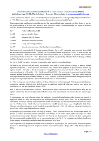 ISSN 2349-7831
International Journal of Recent Research in Social Sciences and Humanities (IJRRSSH)
Vol. 2, Issue 4, pp: (90-98), Month: October - December 2015, Available at: www.paperpublications.org
Page | 94
Paper Publications
General determinants of health can be considered under an example of a frame work as given by Dahlgsen and Whitehead
in 1991. This framework is useful in conceptualizing the main determinants of health.(Fig.2).
This framework has multilayered, onion like structure that places and individual, endowed with fixed factors of age, sex
and genetic make-up at the core (over which we have little or no control) but surrounded by four layers of influence.
From this, factors influencing health can be structured as follows:
Core Factors influencing health
Level-I Age, sex, heredity factors
Level-II Individual life style factors
Level-III Social and community influence
Level-IV Living and working conditions
Level-V General socio-economic, cultural and environmental factors
This framework is concerned with all the determinants of health. But Level-V repeats the socio-economic factor which
was already considered under level-III. Similarly, the environmental factor mentioned in Level-V is same as living and
working conditions. Hence the socioeconomic and cultural factors can be integrated to be under level-III under
environmental factors as level-IV. These determinants of health are specifically defined as factors affecting health by
health psychologists under bio/psycho/social model of health.
The role of Health Psychology in context of determining what health is, emerged as follows:
The idea of that medicine and psychology are connected dates back to ancient Greece according to Western authors.
Sigmund Freud(1856), a trained physician noticed that some patients show symptoms to physical illness without any
organic disorder. He believed that these symptoms emerged from unconscious emotional conflicts and called them
„conversion hysteria‟ (Alexander 1950; David son and Neal 1990). The symptoms of conversion hysteria included
paralysis, deafness, loss of sensation in parts of the body such as hand (glove anaesthesia). These were studied under the
field of psychosomatic medicine which emerged in 1930s. This field focused on interrelationships among psychological,
biological and physiological factors, and development and course of illness in 1960s.
In 1970s, to study role of psychology in illness, the field of behaviour medicine emerged. With its classical and operant
conditioning methods, it has shown a deal of success in modifying health risk behaviours such as over acting and
emotions such as fear, anxiety (Rim & Master, 1979).
Prior to the field of Psychosomatic Medicine , the bio-medical model considered that the mind and the body are two
separate entities they function independently and illness may have psychological consequences but not psychological
causes.
A contemporary and most influential model that challenges bio-medical model and provides theories and research to
support the notion of a mind and body that are one is bio-psycho-social model (Ogden, 2000). It is an integrated model
under which researchers not only tried to understand health and illness but also distinguished between health and illness
and sick role behaviours. Health behaviour was a behaviour aimed to prevent disease (e.g., eating healthy diet). Illness
behaviour was a behaviour aimed to seek remedy (e.g., going to the doctor). Sick role behaviour was an activity aimed to
get well (e.g., taking prescribed medication, resting).
According to Ogden, this model is like “Dividing up the soup”. First it identifies variables and then develops models and
theories to examine how these variables interrelate. For example, it asks “what beliefs predict smoking?” and “What
emotions relate to screening?‟ Therefore it separates into the soup into discrete entities and then puts them back together.
The bio-psycho-social model to health can be represented as shown in Fig.3. The biological, psychological and social
factors are seen as three interrelated wheels and the treatment is to fix them.
This bio-psycho-social perspective considers that the biological, psychological and social factors interact as dynamic
processes in determining the onset, progression and the recovery from illness. (Engel, 1977, 1980, Anagnostopoulou,
2005)..
 
