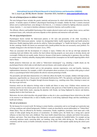 ISSN 2349-7831
International Journal of Recent Research in Social Sciences and Humanities (IJRRSSH)
Vol. 2, Issue 4, pp: (90-98), Month: October - December 2015, Available at: www.paperpublications.org
Page | 95
Paper Publications
The role of biological factors in children’s health:
The term biological factor includes the genetic materials and processes by which child inherits characteristics form the
parents. It includes aspects of children‟s physiological functioning for example, whether the body 1.contains structural
defects such as malformed heart, some damage in the brain etc., 2. is immune to defend by fighting infections caused by
viruses, bacteria; 3. over reacts to harmless substances in protective function, such as pollen or dust.
The efficient, effective and healthful functioning of the complex physical system such as organs, bones, nerves, and their
constituent tissues, cells, molecules and atoms depends on their operation and interaction with each other.
The role of psychological factors:
Psychological factors include the behavioural patterns or life style and personality of the child. According to
Matarazzo(1984) behavioural patterns include two distinguished habits: health impairing habits and health protective
behaviours. Health impairing habits can also be called as “behaviour pathogens” or “health risk factors”(e.g., eating high
fat diet, smoking). Health risk factors are associated with a health problem but does not necessarily cause problem. For
example, being poor is the risk factor for cancer. (Levy, 1985).
These are associated with the development of a disease or injury. Children who are fed up with high saturated fat
containing food and children who swallow the food without chewing properly are more prone to develop obesity and
overweight. Children do not usually smoke. However, because of their passive smoking due to ignorance, they are likely
to contract cancer. Similarly unhealthy sleeping habits imbalanced diet consumption are the health impairing habits which
lead to illness.
Health protective behaviours are also called as “behavioural immunogens” (e.g. attending a health check) are the
psychological factors which make an individual to prevent disease, seek remedy and get well soon.
Psychological factors include beliefs such as risk perceptions, outcome expectancies, costs and benefits, intentions,
implementation intensions. For example, a child‟s risk perception about occurrence of an accident while going to school
alone is a psychological belief which predicts the adverse outcome pertaining to health.
The personality and individual characteristics of a child also affects the health. For example, children with high anxiety,
depression, anger/hostility are „disease prone„ (Friedman& Booth-kewley,1987). The optimistic and hopeful outlook and
trying to reduce pain by lots of laughter through diversion therapies (e.g., watching comic films, listening to music) are
the ways to get well soon.
Emotions which are the subjective feelings relate to health and illness in many ways. Children whose emotions are
relatively positive are less disease prone and are more likely to take good acre of their health by doing activities such as
washing their hands before meals, enjoying the playtime with friends, not being frightened by doctors and dentists,
keeping checks to their food items, etc.
Motivation- the term which describes why people behave as they do is also a psychological factor which drives the child
to do exercise to eat balanced diet, to stick to healthy norms to avoid doing unpleasant things and thus contributing to
health and wellness.
The role of social factors:
We the humans live in social world. We belong to certain families, communities and we are brought up in particular type
of living conditions and cultural backgrounds. Children‟s minds are described by ancient philosophers as “Tabula Rasa”
(blank slates). They are affected by the families, communities, friends, neighbours, classmates, work mates and a wide
variety of other people during the process of socialization. As children grow, the family has a strong and a special
influence on them from their early childhood. They learn health related behaviours, attitudes and beliefs from parents,
brothers, and sisters. They learn things when their parents set good examples for healthful habits. For example serving
and eating nutritious meals, exercising daily, not smoking, using seat belts while driving etc. The influence of the
community and the society on health continually increases as the Child‟s world expands rapidly during the school years
and later.
 