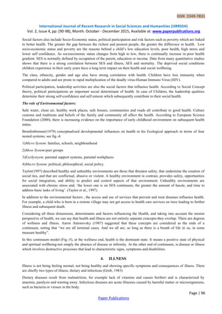 ISSN 2349-7831
International Journal of Recent Research in Social Sciences and Humanities (IJRRSSH)
Vol. 2, Issue 4, pp: (90-98), Month: October - December 2015, Available at: www.paperpublications.org
Page | 96
Paper Publications
Social factors also include Socio-Economic status, political participation and risk factors such as poverty which are linked
to better health. The greater the gap between the richest and poorest people, the greater the difference in health. Low
socio-economic status and poverty are the reasons behind a child‟s low education levels, poor health, high stress and
lower self confidence. As socioeconomic status changes from high to low, there is continually increase in poor health
gradient. SES is normally defined by occupation of the parent, education or income. Data from many quantitative studies
shows that there is a strong correlation between SES and illness, SES and mortality. The deprived social conditions
children experience in their early years have a long term impact on their health and social wellbeing.
The class, ethnicity, gender and age also have strong correlation with health. Children have less immunity when
compared to adults and are prone to rapid multiplication of the deadly virus-Human Immuno Virus (HIV).
Political participation, leadership activities are also the social factors that influence health. According to Social Concept
theory, political participations an important social determinant of health. In case of Children, the leadership qualities
determine their strong self-confidence and self esteem which subsequently contribute to their social health.
The role of Environmental factors:
Safe water, clean air, healthy work places, safe houses, communities and roads all contribute to good health. Culture
customs and traditions and beliefs of the family and community all affect the health. According to European Science
Foundation (2000), there is increasing evidence on the importance of early childhood environment on subsequent health
status.
Bronfenbrenner(1979) conceptualized developmental influences on health in his Ecological approach in terms of four
nested systems; see fig.-4.
1)Micro System: families, schools, neighbourhood
2)Meso System:peer groups
3)ExoSystyem: parental support systems, parental workplaces
4)Macro System: political, philosophical, social policy.
Taylor(1997) described healthy and unhealthy environments are those that threaten safety, that undermine the creation of
social ties, and that are conflictual, abusive or violent. A healthy environment in contrast, provides safety, opportunities
for social integration, and ability to predict and control aspects of that environment. Unhealthy environments are
associated with chronic stress and, „the lower one is on SES continuum, the greater the amount of hassle, and time to
address basic tasks of living‟. (Taylor et al., 1997).
In addition to the environmental factors , the access and use of services that prevent and treat diseases influence health.
For example, a child who is born in a remote village may not get access to health care services on time leading to further
illness and subsequent death.
Considering all these dimensions, determinants and factors influencing the Health, and taking into account the monist
perspective of health, we can say that health and illness are not entirely separate concepts-they overlap. There are degrees
of wellness and illness. Aaron Antonovsky (1987) suggested that these concepts are considered as the ends of a
continuum, noting that “we are all terminal cases. And we all are, so long as there is a breath of life in us, in some
measure healthy”.
In this continuum model (Fig.-5), at the wellness end, health is the dominant state. It means a positive state of physical
and spiritual wellbeing-not simply the absence of disease or infirmity. At the other end of continuum, is disease or illness
which involves destructive processes that lead to characteristic signs, symptoms and disabilities.
4. ILLNESS
Illness is not being feeling normal, not being healthy and showing specific symptoms and consequences of illness. There
are chiefly two types of illness; dietary and infectious (Grob, 1983)
Dietary diseases result from malnutrition, for example lack of vitamins and causes beriberi and is characterized by
anaemia, paralysis and wasting away. Infectious diseases are acute illnesses caused by harmful matter or microorganisms,
such as bacteria or viruses in the body.
 