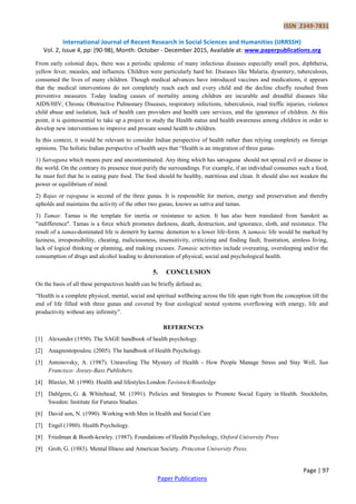 ISSN 2349-7831
International Journal of Recent Research in Social Sciences and Humanities (IJRRSSH)
Vol. 2, Issue 4, pp: (90-98), Month: October - December 2015, Available at: www.paperpublications.org
Page | 97
Paper Publications
From early colonial days, there was a periodic epidemic of many infectious diseases especially small pox, diphtheria,
yellow fever, measles, and influenza. Children were particularly hard hit. Diseases like Malaria, dysentery, tuberculosis,
consumed the lives of many children. Though medical advances have introduced vaccines and medications, it appears
that the medical interventions do not completely reach each and every child and the decline chiefly resulted from
preventive measures. Today leading causes of mortality among children are incurable and dreadful diseases like
AIDS/HIV, Chronic Obstructive Pulmonary Diseases, respiratory infections, tuberculosis, road traffic injuries, violence
child abuse and isolation, lack of health care providers and health care services, and the ignorance of children. At this
point, it is quintessential to take up a project to study the Health status and health awareness among children in order to
develop new interventions to improve and procure sound health to children.
In this context, it would be relevant to consider Indian perspective of health rather than relying completely on foreign
opinions. The holistic Indian perspective of health says that “Health is an integration of three gunas:
1) Satvaguna which means pure and uncontaminated. Any thing which has satvaguna should not spread evil or disease in
the world. On the contrary its presence must purify the surroundings. For example, if an individual consumes such a food,
he must feel that he is eating pure food. The food should be healthy, nutritious and clean. It should also not weaken the
power or equilibrium of mind.
2) Rajas or rajoguna is second of the three gunas. It is responsible for motion, energy and preservation and thereby
upholds and maintains the activity of the other two gunas, known as sattva and tamas.
3) Tamas: Tamas is the template for inertia or resistance to action. It has also been translated from Sanskrit as
"indifference". Tamas is a force which promotes darkness, death, destruction, and ignorance, sloth, and resistance. The
result of a tamas-dominated life is demerit by karma: demotion to a lower life-form. A tamasic life would be marked by
laziness, irresponsibility, cheating, maliciousness, insensitivity, criticizing and finding fault, frustration, aimless living,
lack of logical thinking or planning, and making excuses. Tamasic activities include overeating, oversleeping and/or the
consumption of drugs and alcohol leading to deterioration of physical, social and psychological health.
5. CONCLUSION
On the basis of all these perspectives health can be briefly defined as;
“Health is a complete physical, mental, social and spiritual wellbeing across the life span right from the conception till the
end of life filled with three gunas and covered by four ecological nested systems overflowing with energy, life and
productivity without any infirmity”.
REFERENCES
[1] Alexander (1950). The SAGE handbook of health psychology.
[2] Anagnostopoulou. (2005). The handbook of Health Psychology.
[3] Antonovsky, A. (1987). Unraveling The Mystery of Health - How People Manage Stress and Stay Well, San
Francisco: Jossey-Bass Publishers.
[4] Blaxter, M. (1990). Health and lifestyles.London:Tavistock/Routledge
[5] Dahlgren, G. & Whitehead, M. (1991). Policies and Strategies to Promote Social Equity in Health. Stockholm,
Sweden: Institute for Futures Studies.
[6] David son, N. (1990). Working with Men in Health and Social Care
[7] Engel (1980). Health Psychology.
[8] Friedman & Booth-kewley. (1987). Foundations of Health Psychology, Oxford University Press
[9] Grob, G. (1983). Mental Illness and American Society. Princeton University Press.
 