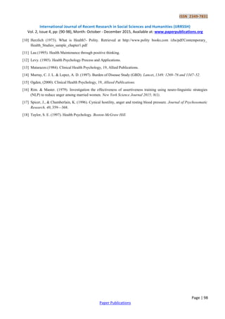 ISSN 2349-7831
International Journal of Recent Research in Social Sciences and Humanities (IJRRSSH)
Vol. 2, Issue 4, pp: (90-98), Month: October - December 2015, Available at: www.paperpublications.org
Page | 98
Paper Publications
[10] Herzlich (1973). What is Health?- Polity. Retrieved at http://www.polity books.com /chs/pdf/Contemporary_
Health_Studies_sample_chapter1.pdf
[11] Lau (1995). Health Maintenance through positive thinking.
[12] Levy. (1985). Health Psychology Process and Applications.
[13] Matarazzo.(1984). Clinical Health Psychology, 19, Allied Publications.
[14] Murray, C. J. L. & Lopez, A. D. (1997). Burden of Disease Study (GBD). Lancet, 1349: 1269–76 and 1347–52.
[15] Ogden, (2000). Clinical Health Psychology, 19, Allieed Publications.
[16] Rim. & Master. (1979). Investigation the effectiveness of assertiveness training using neuro-linguistic strategies
(NLP) to reduce anger among married women. New York Science Journal 2015; 8(1).
[17] Spicer, J., & Chamberlain, K. (1996). Cynical hostility, anger and resting blood pressure. Journal of Psychosomatic
Research, 40, 359—368.
[18] Taylor, S. E. (1997). Health Psychology. Boston-McGraw Hill.
 