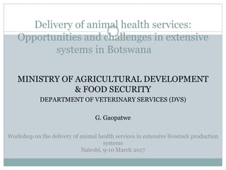 Delivery of animal health services:
Opportunities and challenges in extensive
systems in Botswana
MINISTRY OF AGRICULTURAL DEVELOPMENT
& FOOD SECURITY
DEPARTMENT OF VETERINARY SERVICES (DVS)
G. Gaopatwe
Workshop on the delivery of animal health services in extensive livestock production
systems
Nairobi, 9-10 March 2017
 