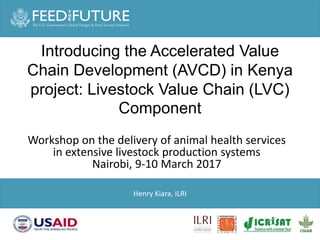 Introducing the Accelerated Value
Chain Development (AVCD) in Kenya
project: Livestock Value Chain (LVC)
Component
Henry Kiara, ILRI
Workshop on the delivery of animal health services
in extensive livestock production systems
Nairobi, 9-10 March 2017
 