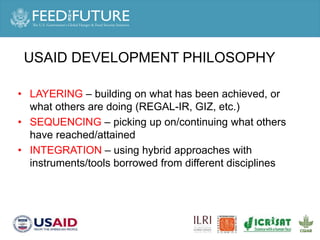 USAID DEVELOPMENT PHILOSOPHY
• LAYERING – building on what has been achieved, or
what others are doing (REGAL-IR, GIZ, etc.)
• SEQUENCING – picking up on/continuing what others
have reached/attained
• INTEGRATION – using hybrid approaches with
instruments/tools borrowed from different disciplines