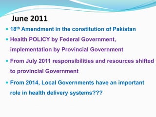 June 2011
 18th Amendment in the constitution of Pakistan
 Health POLICY by Federal Government,
implementation by Provincial Government
 From July 2011 responsibilities and resources shifted
to provincial Government
 From 2014, Local Governments have an important
role in health delivery systems???
 