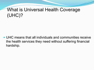 What is Universal Health Coverage
(UHC)?
 UHC means that all individuals and communities receive
the health services they need without suffering financial
hardship.
 