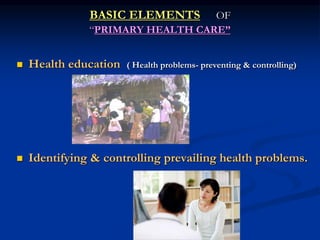 BASIC ELEMENTS OF
“PRIMARY HEALTH CARE”
 Health education ( Health problems- preventing & controlling)
 Identifying & controlling prevailing health problems.
 
