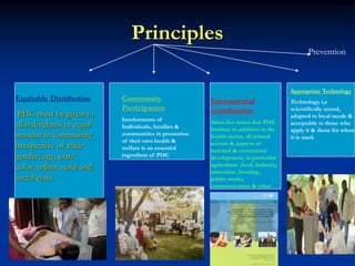 Principles
Equitable Distribution
PHC must be given to
all individuals in equal
amount in community
irrespective of their
gender, age, caste,
color, urban, rural and
social class.
Community
Participation
Involvements of
Individuals, families &
communities in promotion
of their own health &
welfare is an essential
ingredient of PHC
Intersectorial
coordination
Alma-Ata states that PHC
involves in addition to the
health sector, all related
sectors & aspects of
national & community
development, in particular
agriculture ,food, industry,
education, housing ,
public works,
communication & other
sectors.
Appropriate Technology
Technology i,e
scientifically sound,
adapted to local needs &
acceptable to those who
apply it & those for whom
it is used.
Prevention
 