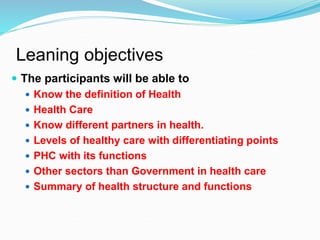 Leaning objectives
 The participants will be able to
 Know the definition of Health
 Health Care
 Know different partners in health.
 Levels of healthy care with differentiating points
 PHC with its functions
 Other sectors than Government in health care
 Summary of health structure and functions
 