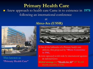 Primary Health Care
 Anew approach to health care Came in to existence in 1978
following an international conference
at
Alma-Ata (USSR)
This known as
“Primary Health Care”
It has all the hallmarks of a Primary health care
delivery, first proposed by “Bhore Committee
in 1946,
& now espoused world-wide by international agencies
& national Govt:
Global strategy for “Health for All” 34th World
Health assembly in 1981.
 