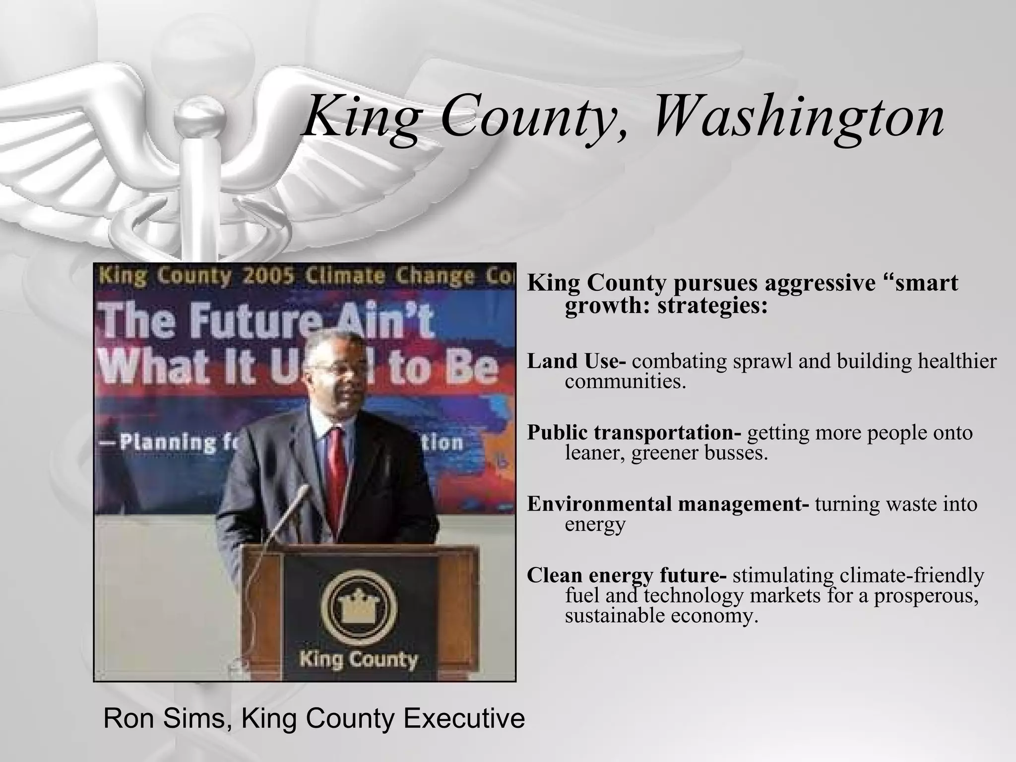 King County, Washington King County pursues aggressive  “ smart growth: strategies: Land Use-  combating sprawl and building healthier communities. Public transportation-  getting more people onto leaner, greener busses. Environmental management-  turning waste into energy Clean energy future-  stimulating climate-friendly fuel and technology markets for a prosperous, sustainable economy. Ron Sims, King County Executive 