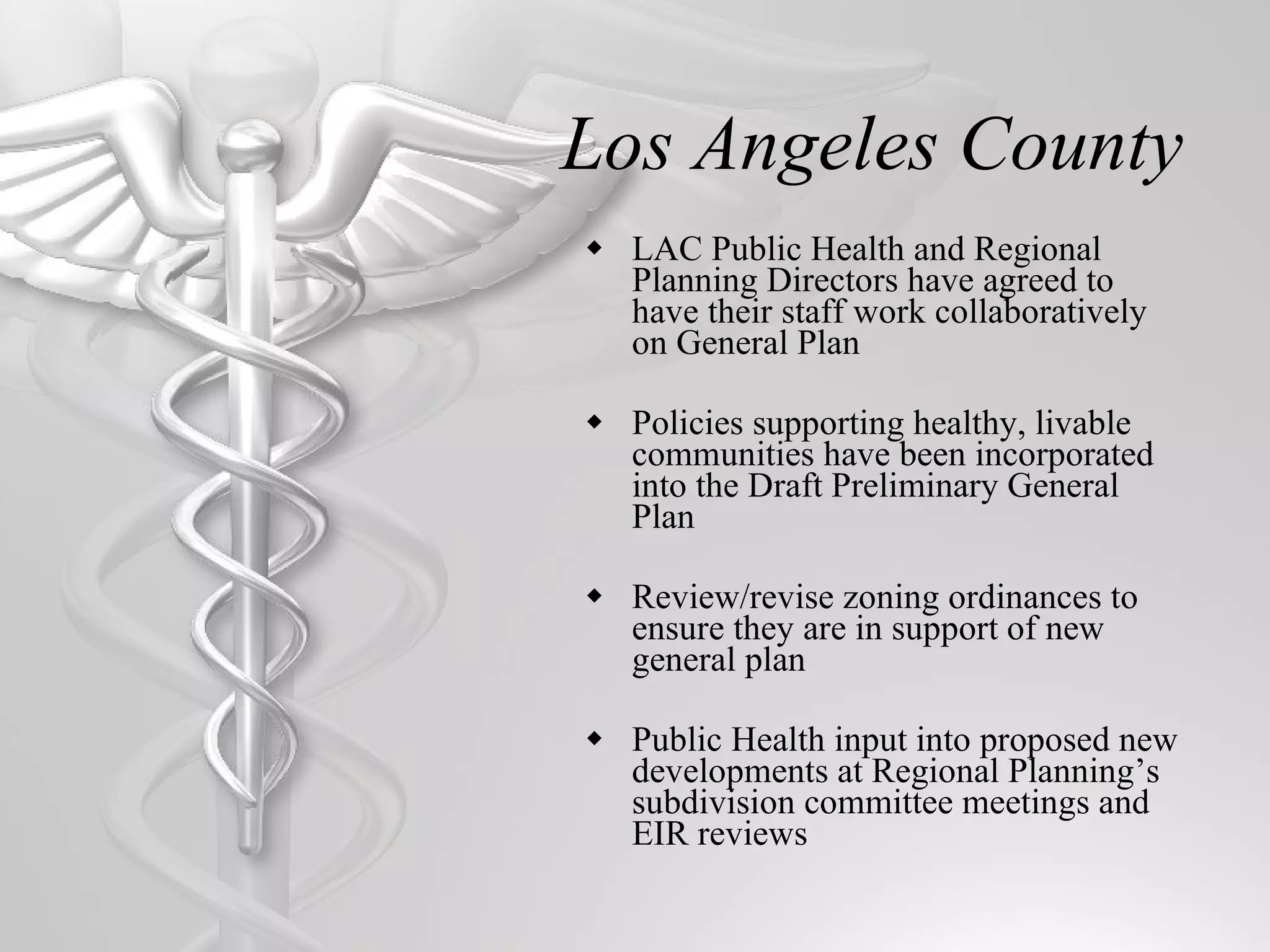 Los Angeles County LAC Public Health and Regional Planning Directors have agreed to have their staff work collaboratively on General Plan Policies supporting healthy, livable communities have been incorporated into the Draft Preliminary General Plan Review/revise zoning ordinances to ensure they are in support of new general plan Public Health input into proposed new developments at Regional Planning’s subdivision committee meetings and EIR reviews 