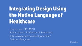 Integrating Design Using
the Native Language of
Healthcare
Joyce Lee, MD, MPH
Robert Kelch Professor of Pediatrics
http://www.doctorasdesigner.com/
Twitter: @joyclee
@joyclee
 