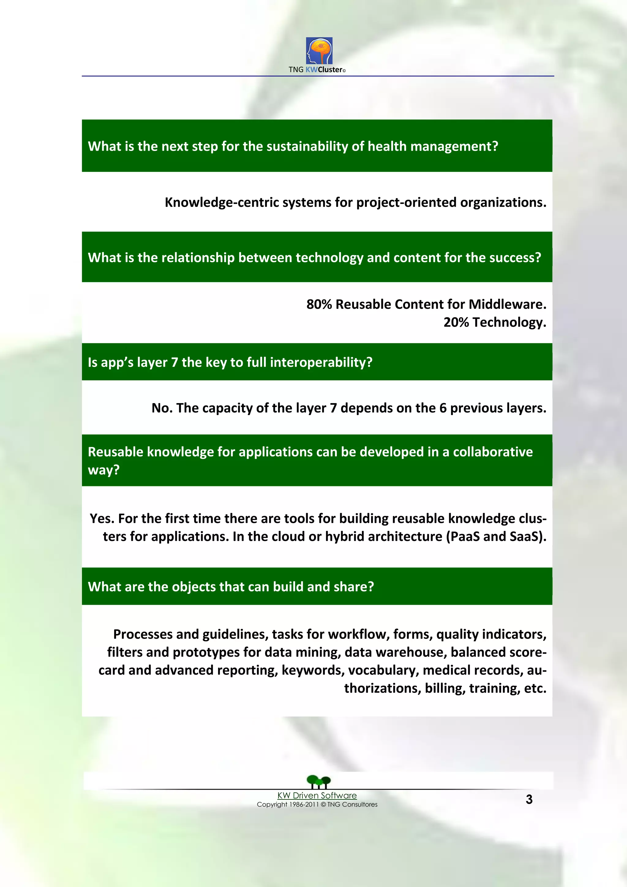 TNG KWCluster©




What is the next step for the sustainability of health management?


             Knowledge-centric systems for project-oriented organizations.


What is the relationship between technology and content for the success?


                                            80% Reusable Content for Middleware.
                                                                20% Technology.

Is app’s layer 7 the key to full interoperability?


           No. The capacity of the layer 7 depends on the 6 previous layers.

Reusable knowledge for applications can be developed in a collaborative
way?


Yes. For the first time there are tools for building reusable knowledge clus-
  ters for applications. In the cloud or hybrid architecture (PaaS and SaaS).


What are the objects that can build and share?


   Processes and guidelines, tasks for workflow, forms, quality indicators,
  filters and prototypes for data mining, data warehouse, balanced score-
 card and advanced reporting, keywords, vocabulary, medical records, au-
                                          thorizations, billing, training, etc.




                                   KW Driven Software
                             Copyright 1986-2011 © TNG Consultores          3
 