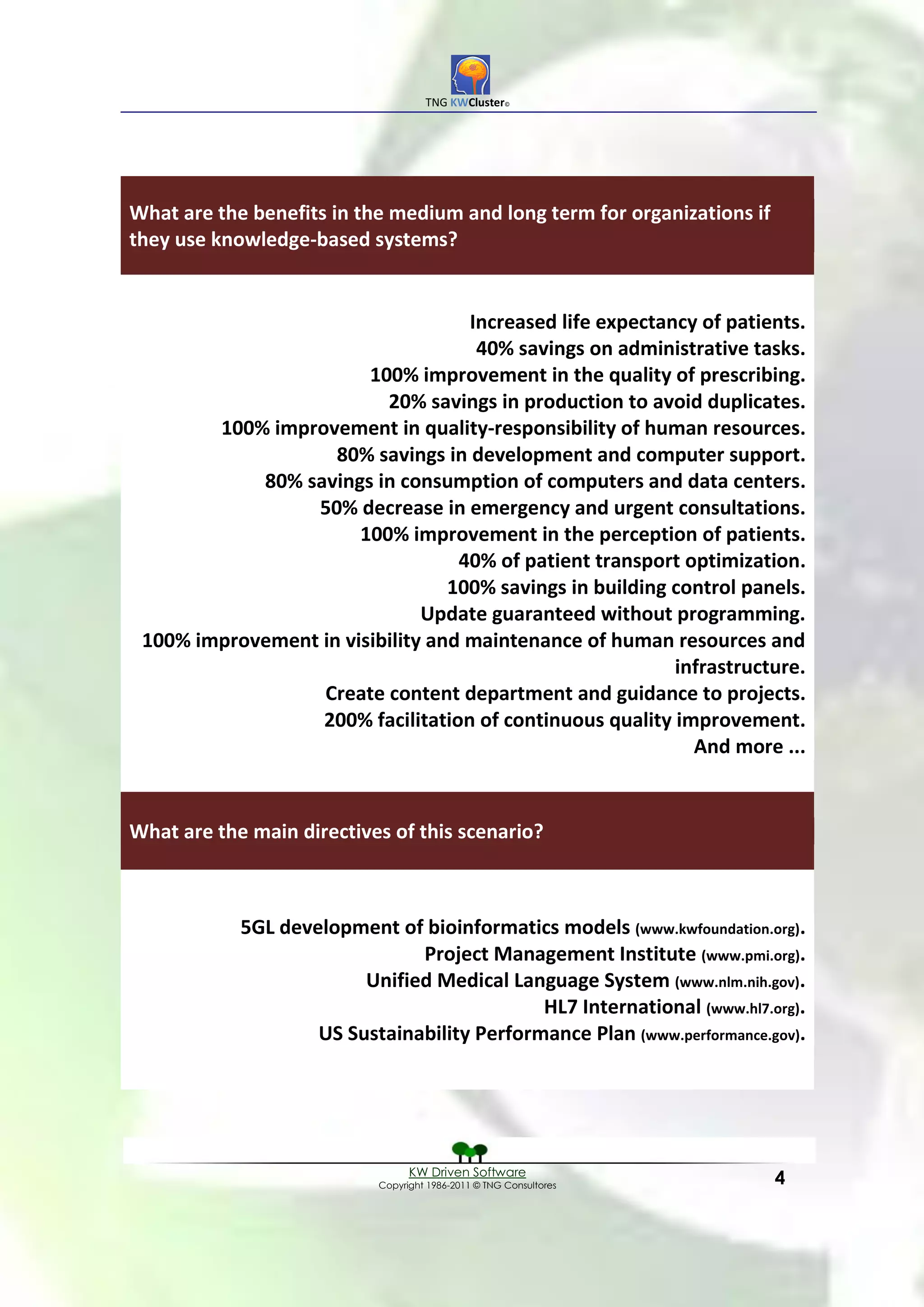 TNG KWCluster©




What are the benefits in the medium and long term for organizations if
they use knowledge-based systems?


                                    Increased life expectancy of patients.
                                     40% savings on administrative tasks.
                        100% improvement in the quality of prescribing.
                          20% savings in production to avoid duplicates.
        100% improvement in quality-responsibility of human resources.
                    80% savings in development and computer support.
            80% savings in consumption of computers and data centers.
                 50% decrease in emergency and urgent consultations.
                       100% improvement in the perception of patients.
                                   40% of patient transport optimization.
                                  100% savings in building control panels.
                               Update guaranteed without programming.
 100% improvement in visibility and maintenance of human resources and
                                                           infrastructure.
                  Create content department and guidance to projects.
                  200% facilitation of continuous quality improvement.
                                                             And more ...


What are the main directives of this scenario?



            5GL development of bioinformatics models (www.kwfoundation.org).
                               Project Management Institute (www.pmi.org).
                         Unified Medical Language System (www.nlm.nih.gov).
                                             HL7 International (www.hl7.org).
                    US Sustainability Performance Plan (www.performance.gov).




                                 KW Driven Software
                           Copyright 1986-2011 © TNG Consultores         4
 