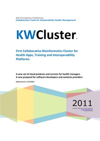 KW Foundation Publishing
Collaborative Tools for Sustainability Health Management




KWCluster                                                  ©




First Collaborative Bioinformatics Cluster for
Health Apps, Training and Interoperability
Platforms



A new set of cloud products and services for health managers
A new proposal for software developers and contents providers
Global launch: 11/15/2011




                                                    2011
                                                    Copyright 1986-2011 © KW Foundation
                                                                   www.kwfoundation.org
                                                                       All rights reserved
 